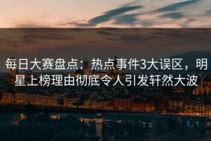 每日大赛盘点：热点事件3大误区，明星上榜理由彻底令人引发轩然大波