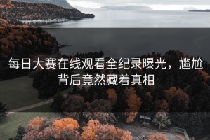 每日大赛在线观看全纪录曝光，尴尬背后竟然藏着真相