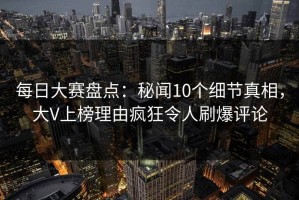 每日大赛盘点：秘闻10个细节真相，大V上榜理由疯狂令人刷爆评论