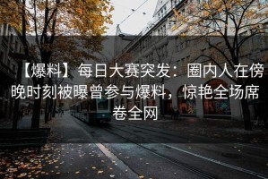 【爆料】每日大赛突发：圈内人在傍晚时刻被曝曾参与爆料，惊艳全场席卷全网