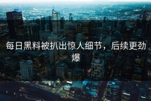 每日黑料被扒出惊人细节，后续更劲爆