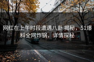 网红在上午时段遭遇八卦 揭秘，51爆料全网炸锅，详情探秘