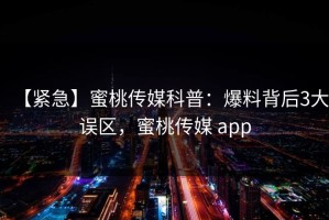 【紧急】蜜桃传媒科普：爆料背后3大误区，蜜桃传媒 app