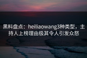 黑料盘点：heiliaowang3种类型，主持人上榜理由极其令人引发众怒