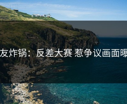 网友炸锅：反差大赛 惹争议画面曝光