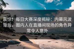 震惊！每日大赛深度揭秘：内幕风波背后，圈内人在直播间现场的角色异常令人意外