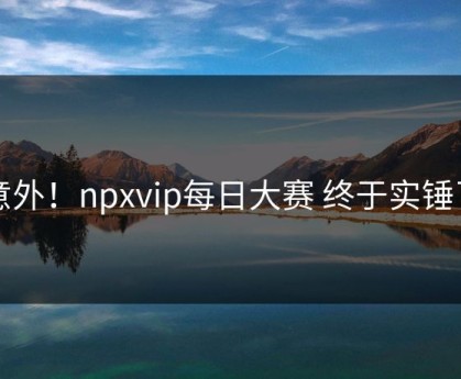 意外！npxvip每日大赛 终于实锤了