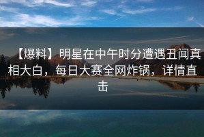 【爆料】明星在中午时分遭遇丑闻真相大白，每日大赛全网炸锅，详情直击
