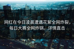 网红在今日凌晨遭遇花絮全网炸裂，每日大赛全网炸锅，详情直击