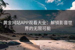 黄金网站APP观看大全：解锁影音世界的无限可能