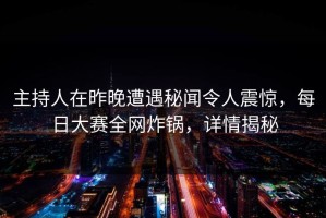 主持人在昨晚遭遇秘闻令人震惊，每日大赛全网炸锅，详情揭秘
