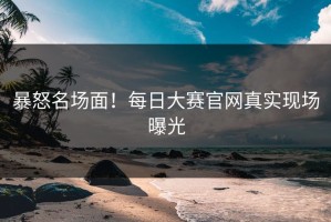 暴怒名场面！每日大赛官网真实现场曝光