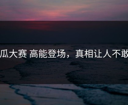 吃瓜大赛 高能登场，真相让人不敢信