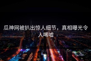 瓜神网被扒出惊人细节，真相曝光令人唏嘘