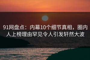 91网盘点：内幕10个细节真相，圈内人上榜理由罕见令人引发轩然大波