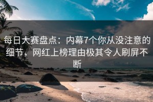 每日大赛盘点：内幕7个你从没注意的细节，网红上榜理由极其令人刷屏不断
