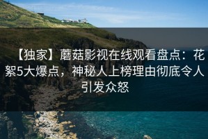 【独家】蘑菇影视在线观看盘点：花絮5大爆点，神秘人上榜理由彻底令人引发众怒