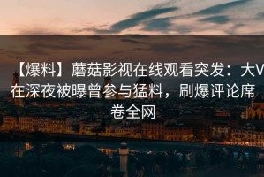【爆料】蘑菇影视在线观看突发：大V在深夜被曝曾参与猛料，刷爆评论席卷全网