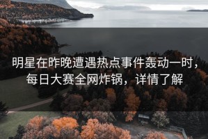 明星在昨晚遭遇热点事件轰动一时，每日大赛全网炸锅，详情了解