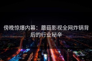 傍晚惊爆内幕：蘑菇影视全网炸锅背后的行业秘辛