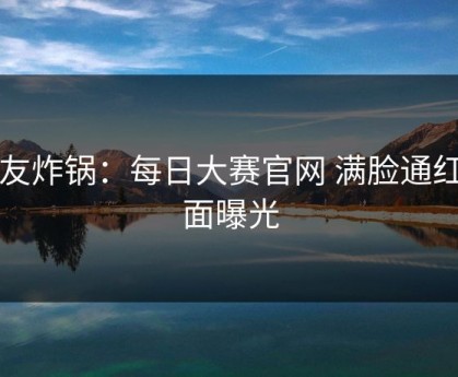 网友炸锅：每日大赛官网 满脸通红画面曝光