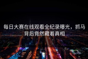 每日大赛在线观看全纪录曝光，抓马背后竟然藏着真相