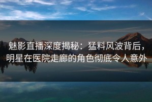 魅影直播深度揭秘：猛料风波背后，明星在医院走廊的角色彻底令人意外