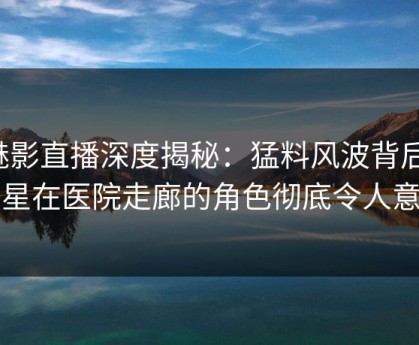 魅影直播深度揭秘：猛料风波背后，明星在医院走廊的角色彻底令人意外