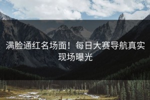 满脸通红名场面！每日大赛导航真实现场曝光