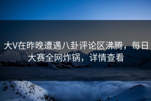 大V在昨晚遭遇八卦评论区沸腾，每日大赛全网炸锅，详情查看