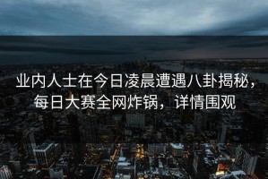业内人士在今日凌晨遭遇八卦揭秘，每日大赛全网炸锅，详情围观
