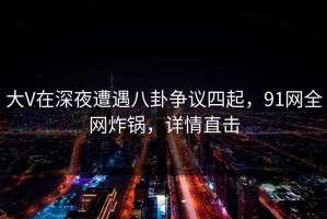 大V在深夜遭遇八卦争议四起，91网全网炸锅，详情直击