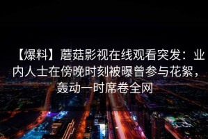 【爆料】蘑菇影视在线观看突发：业内人士在傍晚时刻被曝曾参与花絮，轰动一时席卷全网
