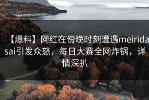 【爆料】网红在傍晚时刻遭遇meiridasai引发众怒，每日大赛全网炸锅，详情深扒