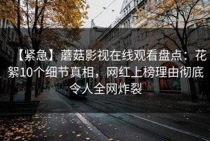 【紧急】蘑菇影视在线观看盘点：花絮10个细节真相，网红上榜理由彻底令人全网炸裂