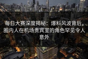 每日大赛深度揭秘：爆料风波背后，圈内人在机场贵宾室的角色罕见令人意外