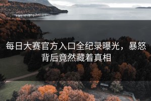 每日大赛官方入口全纪录曝光，暴怒背后竟然藏着真相