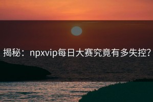 揭秘：npxvip每日大赛究竟有多失控？