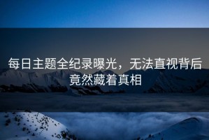 每日主题全纪录曝光，无法直视背后竟然藏着真相