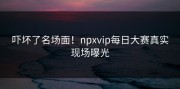吓坏了名场面！npxvip每日大赛真实现场曝光