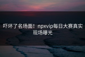 吓坏了名场面！npxvip每日大赛真实现场曝光