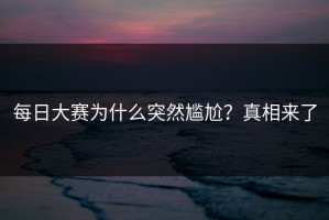 每日大赛为什么突然尴尬？真相来了
