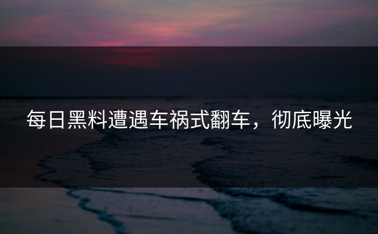 每日黑料遭遇车祸式翻车，彻底曝光