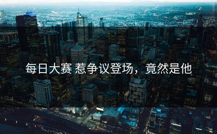 每日大赛 惹争议登场，竟然是他