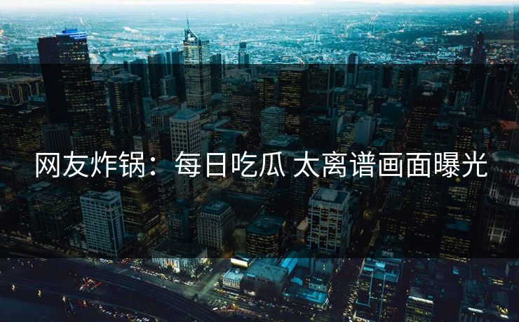 网友炸锅：每日吃瓜 太离谱画面曝光