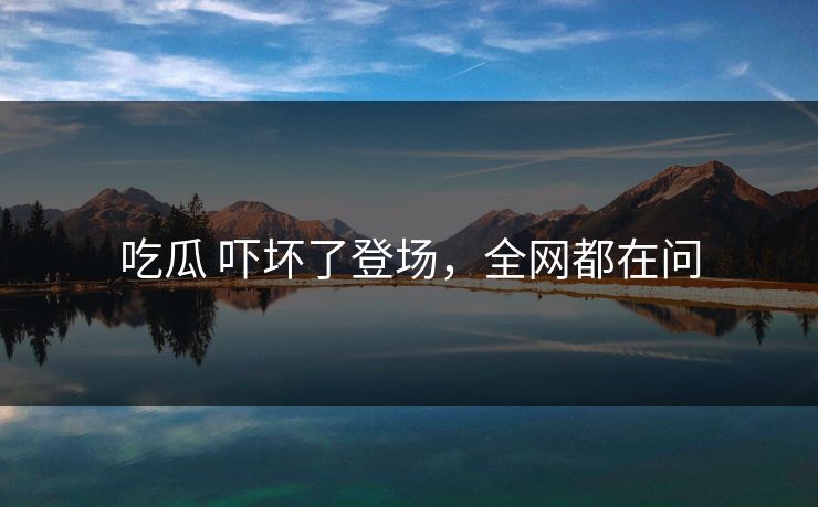 吃瓜 吓坏了登场，全网都在问