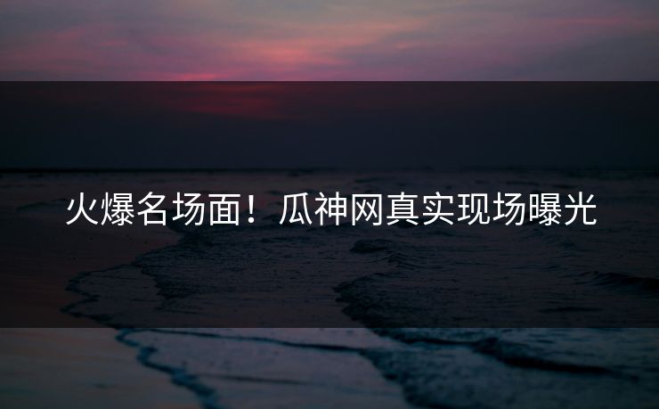 火爆名场面！瓜神网真实现场曝光