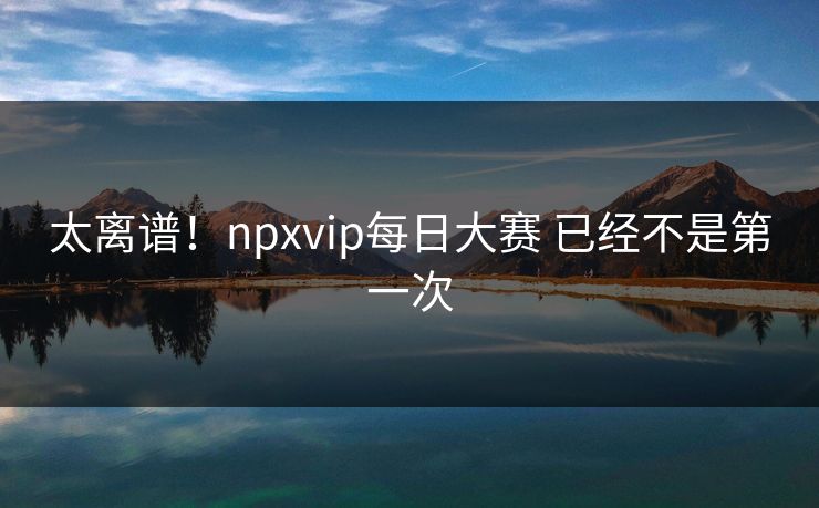 太离谱！npxvip每日大赛 已经不是第一次