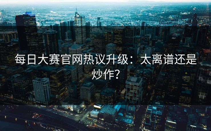 每日大赛官网热议升级：太离谱还是炒作？