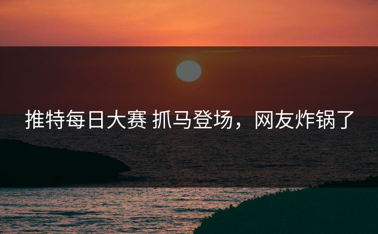 推特每日大赛 抓马登场，网友炸锅了